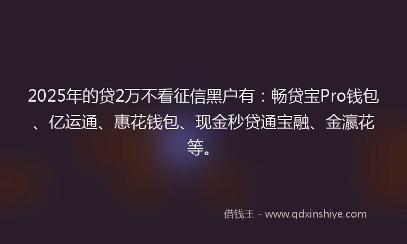 2025年的贷2万不看征信黑户有：畅贷宝Pro钱包、亿运通、惠花钱包、现金秒贷通宝融、金瀛花等。