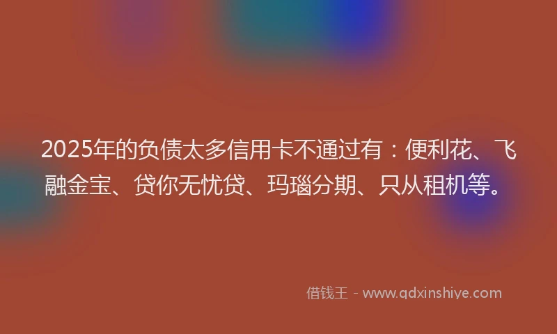 2025年的负债太多信用卡不通过有：便利花、飞融金宝、贷你无忧贷、玛瑙分期、只从租机等。