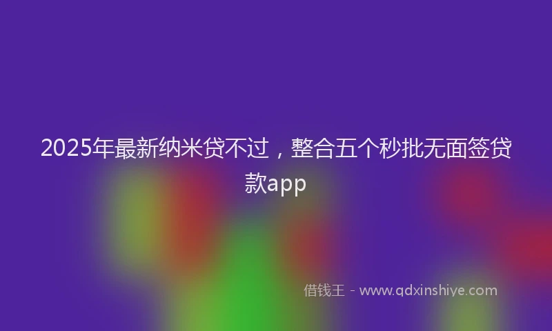 2025年最新纳米贷不过，整合五个秒批无面签贷款app