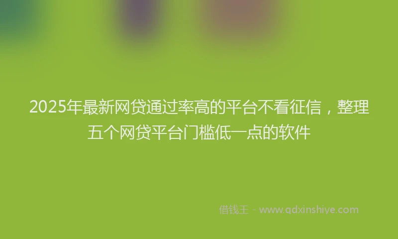 2025年最新网贷通过率高的平台不看征信，整理五个网贷平台门槛低一点的软件