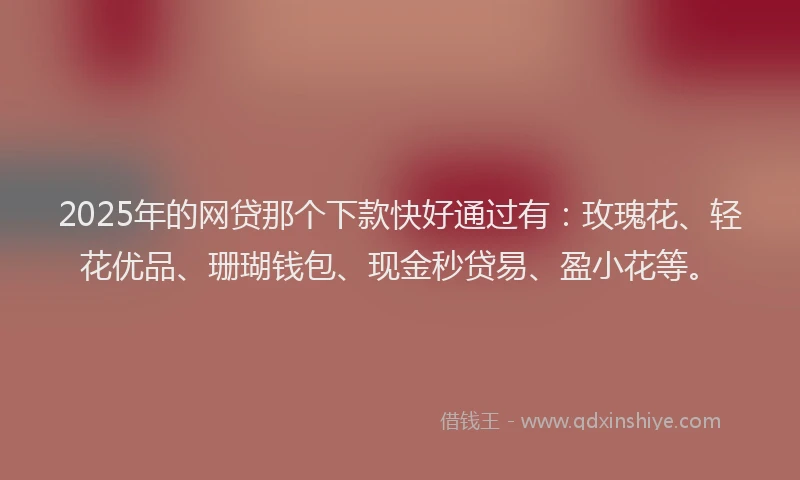 2025年的网贷那个下款快好通过有：玫瑰花、轻花优品、珊瑚钱包、现金秒贷易、盈小花等。