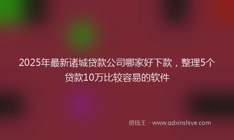 2025年最新诸城贷款公司哪家好下款，整理5个贷款10万比较容易的软件