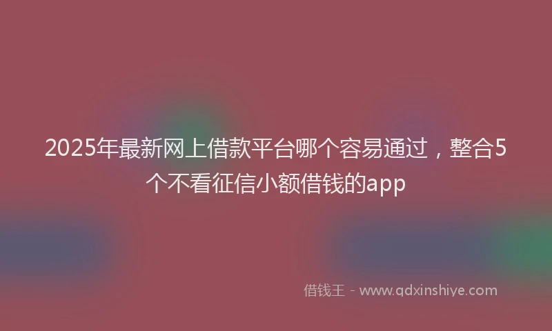 2025年最新网上借款平台哪个容易通过，整合5个不看征信小额借钱的app