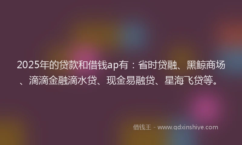 2025年的贷款和借钱ap有：省时贷融、黑鲸商场、滴滴金融滴水贷、现金易融贷、星海飞贷等。