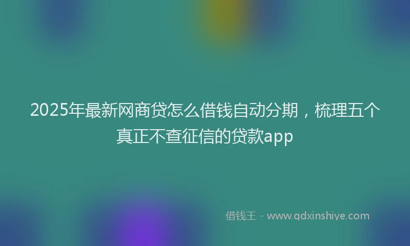 2025年最新网商贷怎么借钱自动分期，梳理五个真正不查征信的贷款app