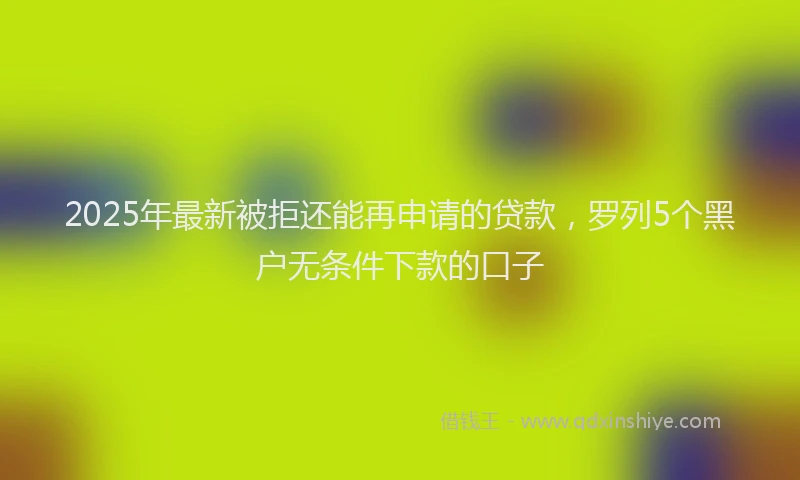 2025年最新被拒还能再申请的贷款，罗列5个黑户无条件下款的口子