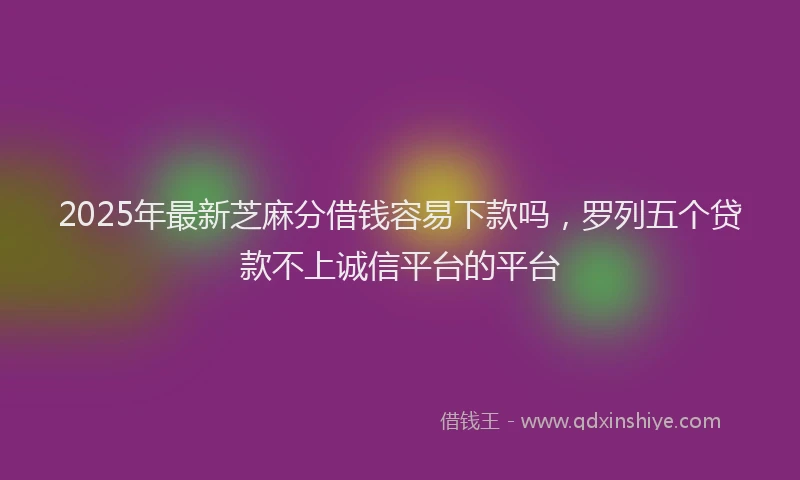 2025年最新芝麻分借钱容易下款吗，罗列五个贷款不上诚信平台的平台