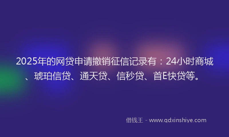 2025年的网贷申请撤销征信记录有：24小时商城、琥珀信贷、通天贷、信秒贷、首E快贷等。