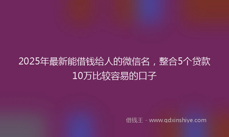 2025年最新能借钱给人的微信名，整合5个贷款10万比较容易的口子