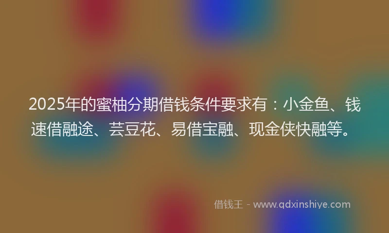 2025年的蜜柚分期借钱条件要求有：小金鱼、钱速借融途、芸豆花、易借宝融、现金侠快融等。