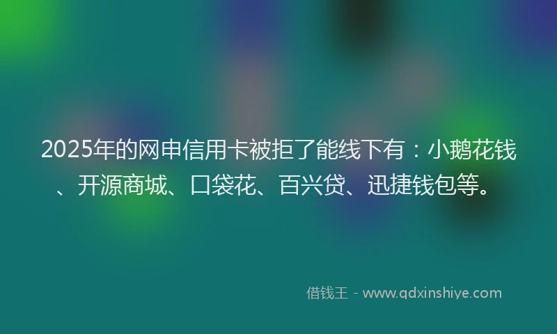 2025年的网申信用卡被拒了能线下有：小鹅花钱、开源商城、口袋花、百兴贷、迅捷钱包等。