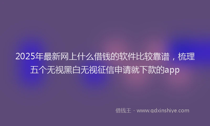2025年最新网上什么借钱的软件比较靠谱，梳理五个无视黑白无视征信申请就下款的app