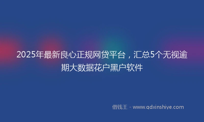 2025年最新良心正规网贷平台，汇总5个无视逾期大数据花户黑户软件