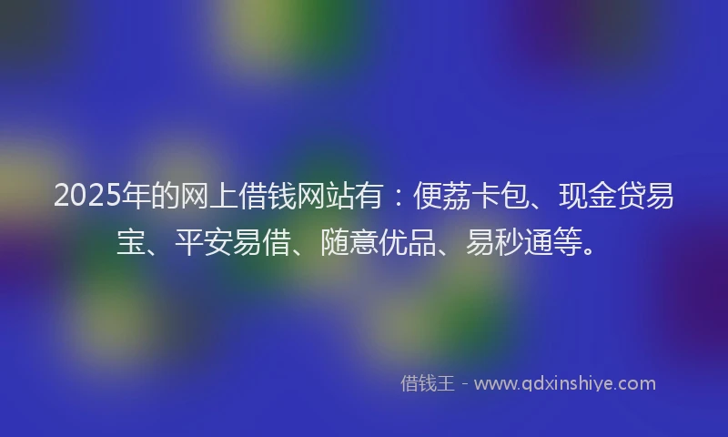 2025年的网上借钱网站有：便荔卡包、现金贷易宝、平安易借、随意优品、易秒通等。