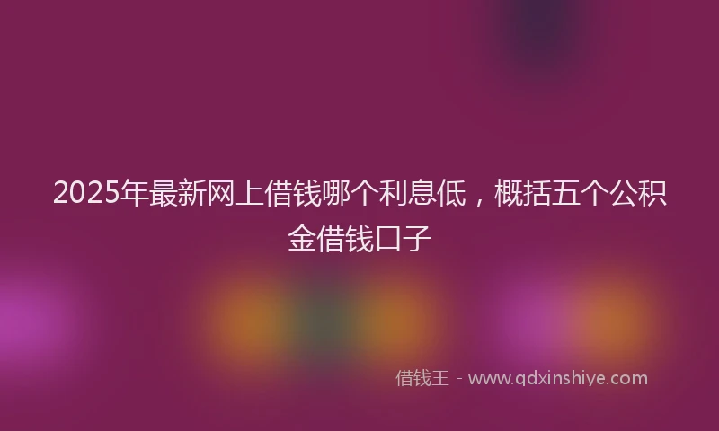 2025年最新网上借钱哪个利息低,概括五个公积金借钱口子