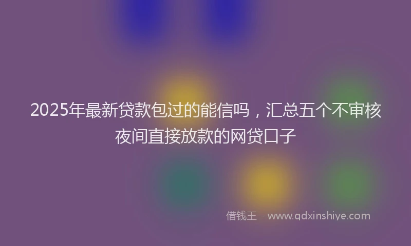 2025年最新贷款包过的能信吗，汇总五个不审核夜间直接放款的网贷口子