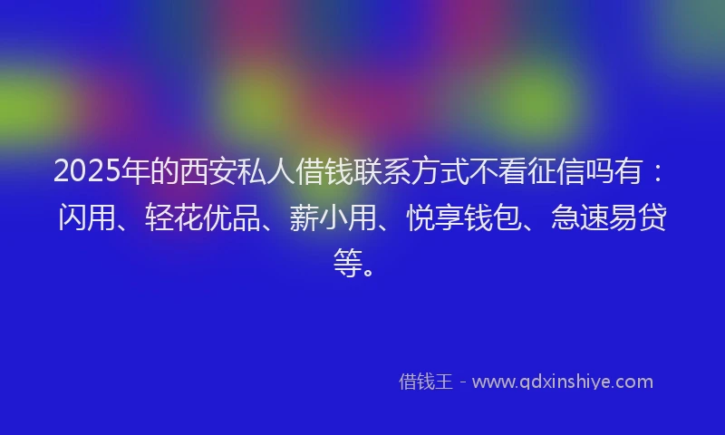 2025年的西安私人借钱联系方式不看征信吗有：闪用、轻花优品、薪小用、悦享钱包、急速易贷等。