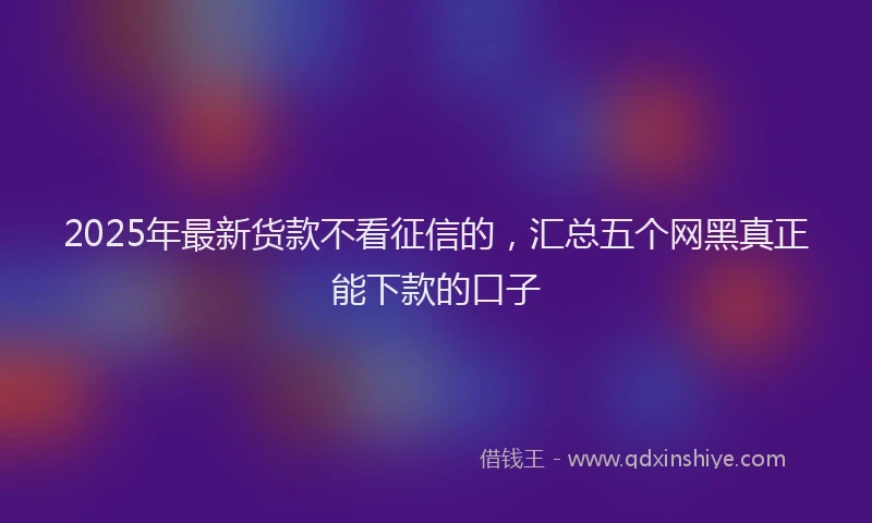 2025年最新货款不看征信的，汇总五个网黑真正能下款的口子