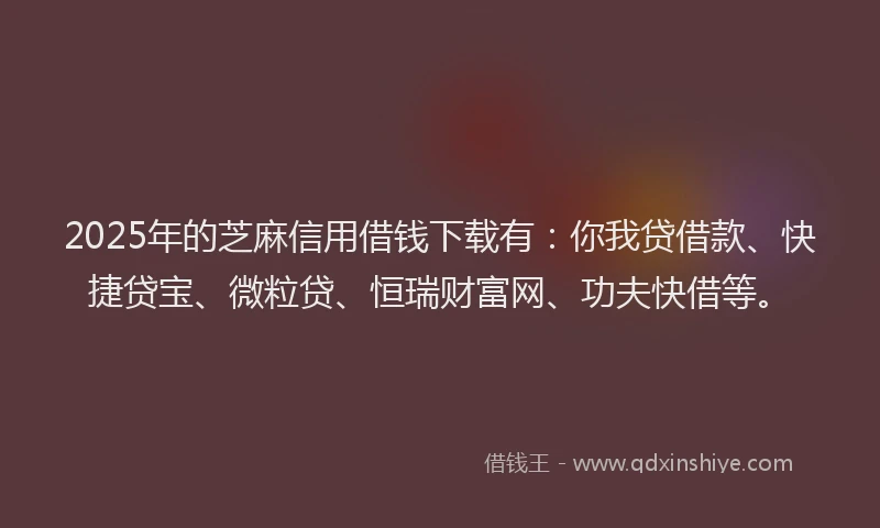 2025年的芝麻信用借钱下载有：你我贷借款、快捷贷宝、微粒贷、恒瑞财富网、功夫快借等。