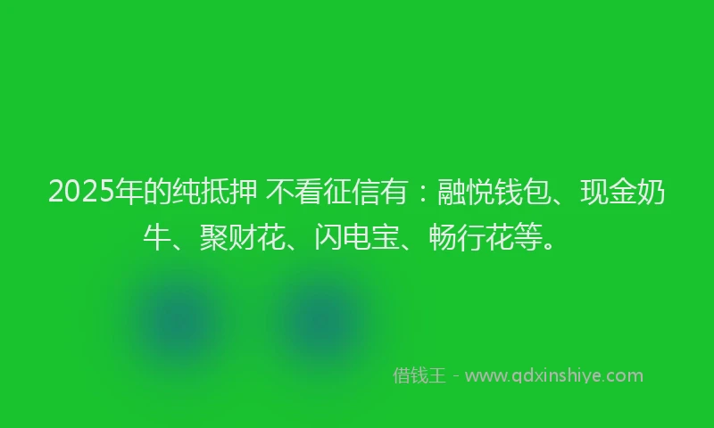 2025年的纯抵押 不看征信有：融悦钱包、现金奶牛、聚财花、闪电宝、畅行花等。