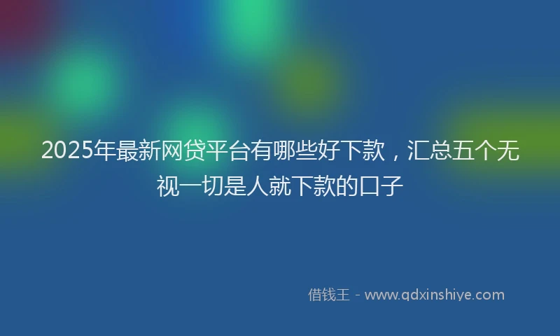 2025年最新网贷平台有哪些好下款，汇总五个无视一切是人就下款的口子