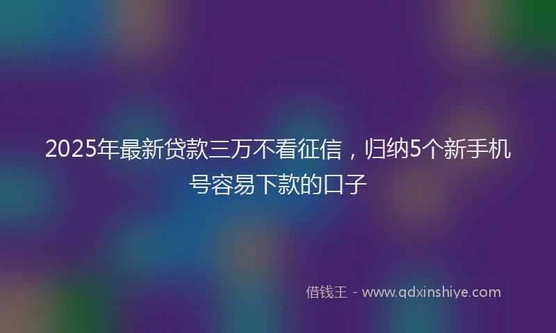2025年最新贷款三万不看征信，归纳5个新手机号容易下款的口子
