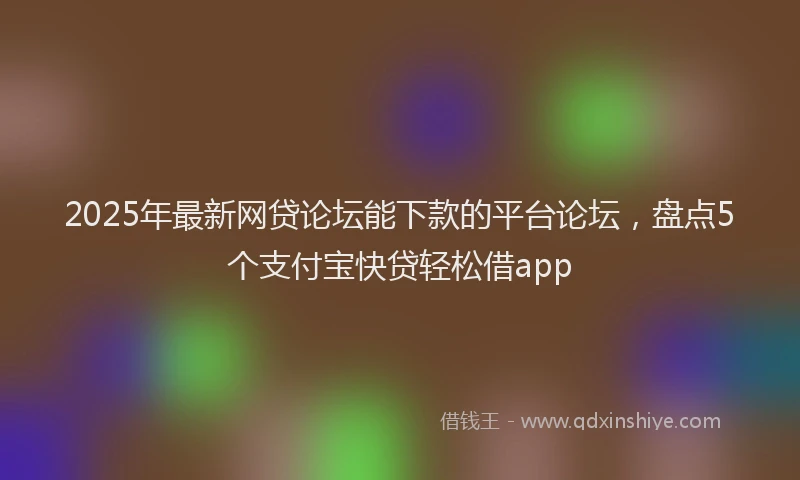 2025年最新网贷论坛能下款的平台论坛，盘点5个支付宝快贷轻松借app