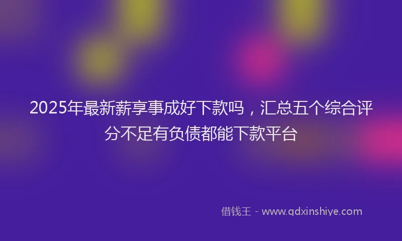 2025年最新薪享事成好下款吗，汇总五个综合评分不足有负债都能下款平台
