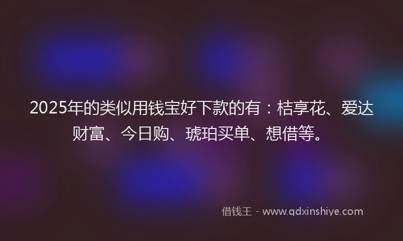 2025年的类似用钱宝好下款的有：桔享花、爱达财富、今日购、琥珀买单、想借等。