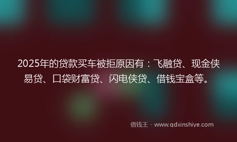 2025年的贷款买车被拒原因有：飞融贷、现金侠易贷、口袋财富贷、闪电侠贷、借钱宝盒等。