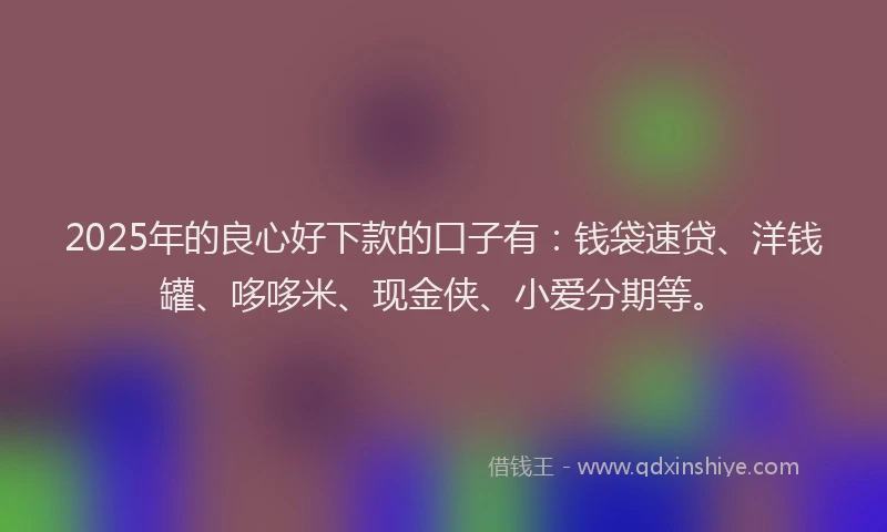 2025年的良心好下款的口子有：钱袋速贷、洋钱罐、哆哆米、现金侠、小爱分期等。