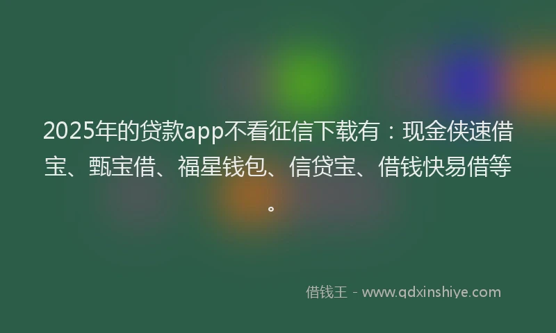 2025年的贷款app不看征信下载有：现金侠速借宝、甄宝借、福星钱包、信贷宝、借钱快易借等。