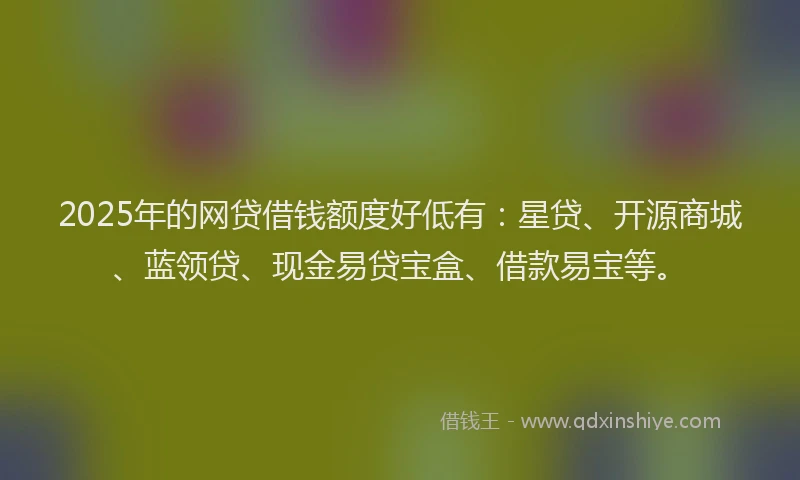 2025年的网贷借钱额度好低有：星贷、开源商城、蓝领贷、现金易贷宝盒、借款易宝等。