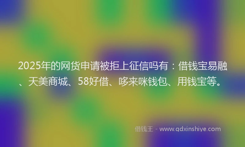 2025年的网货申请被拒上征信吗有：借钱宝易融、天美商城、58好借、哆来咪钱包、用钱宝等。