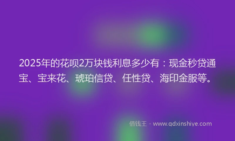 2025年的花呗2万块钱利息多少有：现金秒贷通宝、宝来花、琥珀信贷、任性贷、海印金服等。