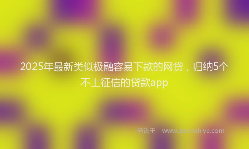 2025年最新类似极融容易下款的网贷，归纳5个不上征信的贷款app