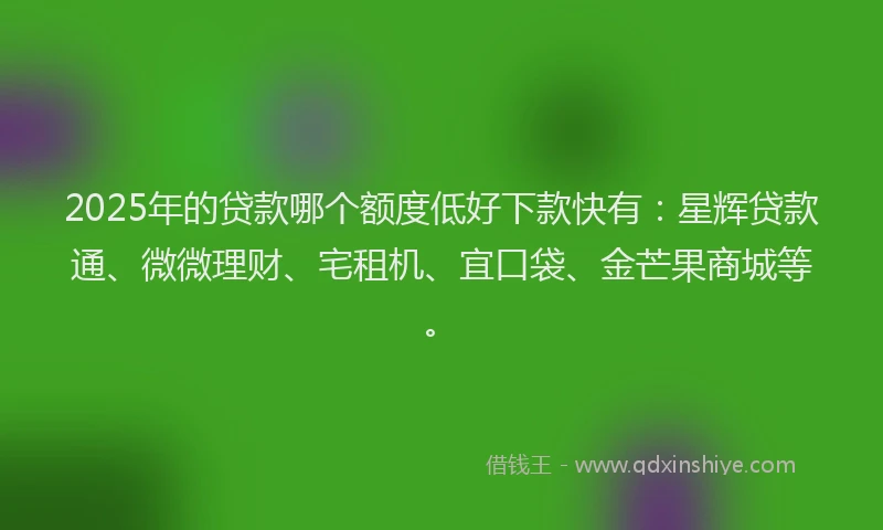 2025年的贷款哪个额度低好下款快有：星辉贷款通、微微理财、宅租机、宜口袋、金芒果商城等。