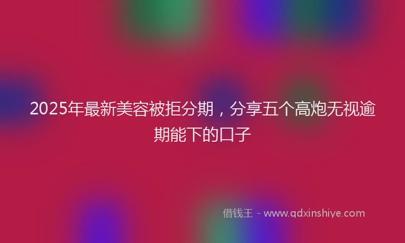 2025年最新美容被拒分期，分享五个高炮无视逾期能下的口子