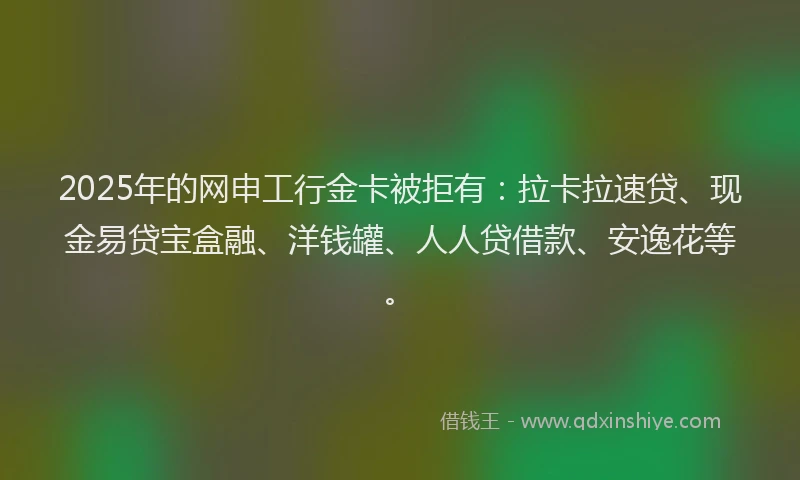 2025年的网申工行金卡被拒有：拉卡拉速贷、现金易贷宝盒融、洋钱罐、人人贷借款、安逸花等。