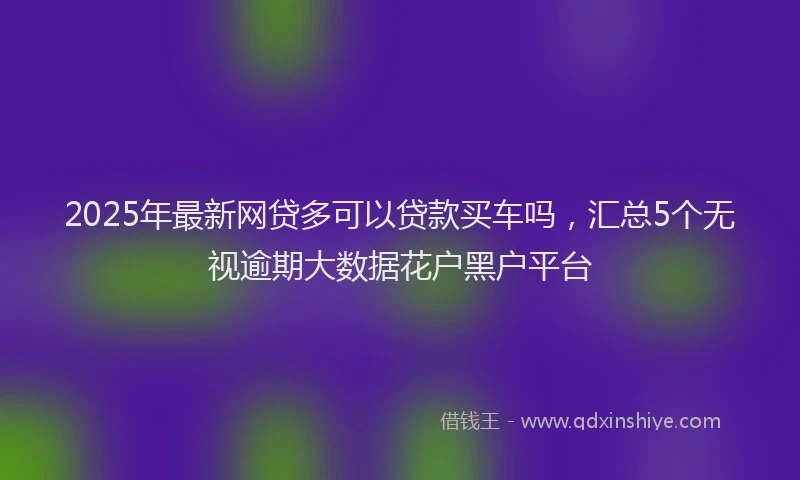 2025年最新网贷多可以贷款买车吗，汇总5个无视逾期大数据花户黑户平台