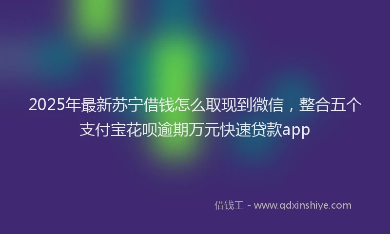 2025年最新苏宁借钱怎么取现到微信，整合五个支付宝花呗逾期万元快速贷款app