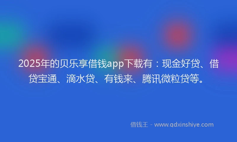 2025年的贝乐享借钱app下载有：现金好贷、借贷宝通、滴水贷、有钱来、腾讯微粒贷等。