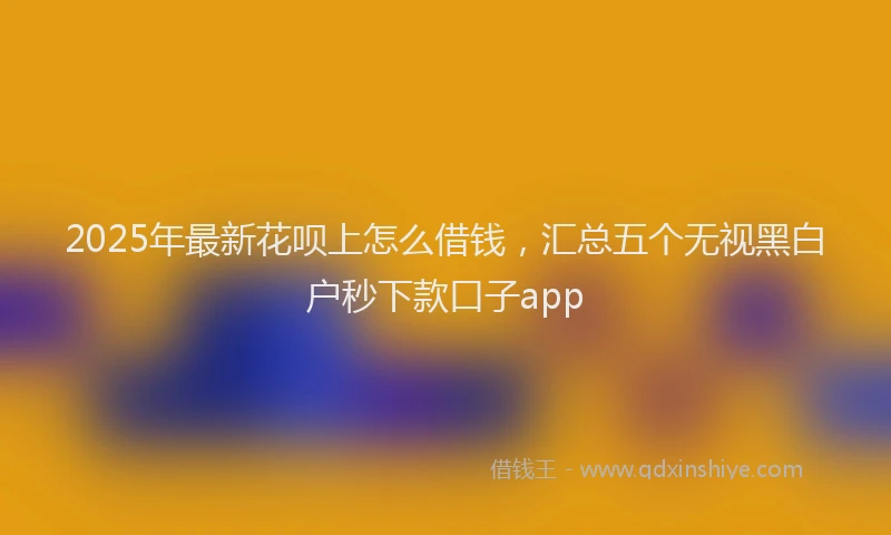 2025年最新花呗上怎么借钱，汇总五个无视黑白户秒下款口子app