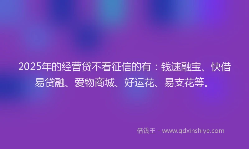 2025年的经营贷不看征信的有：钱速融宝、快借易贷融、爱物商城、好运花、易支花等。