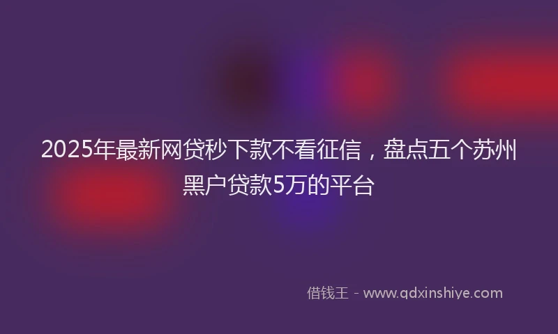 2025年最新网贷秒下款不看征信，盘点五个苏州黑户贷款5万的平台