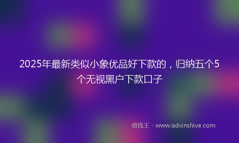 2025年最新类似小象优品好下款的，归纳五个5个无视黑户下款口子