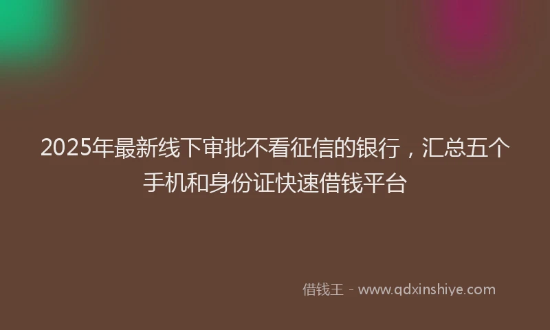 2025年最新线下审批不看征信的银行，汇总五个手机和身份证快速借钱平台