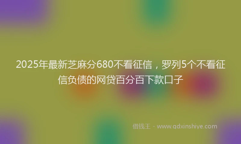 2025年最新芝麻分680不看征信，罗列5个不看征信负债的网贷百分百下款口子