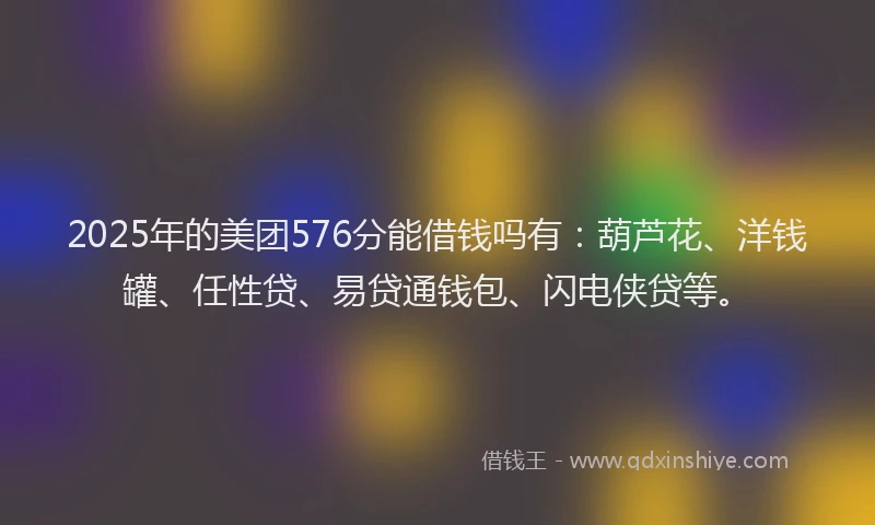 2025年的美团576分能借钱吗有：葫芦花、洋钱罐、任性贷、易贷通钱包、闪电侠贷等。