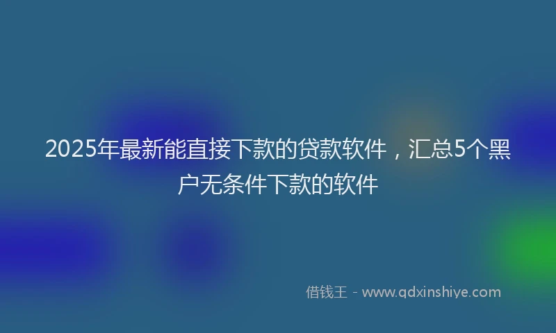 2025年最新能直接下款的贷款软件,汇总5个黑户无条件下款的软件